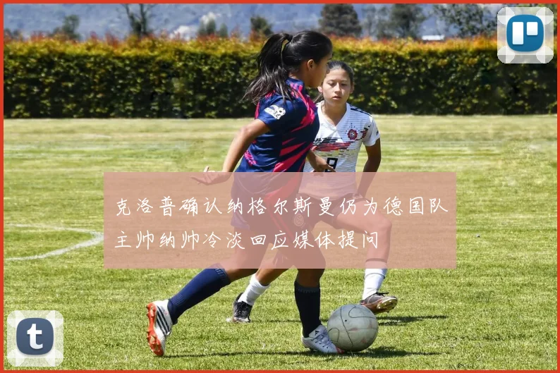 克洛普确认纳格尔斯曼仍为德国队主帅纳帅冷淡回应媒体提问
