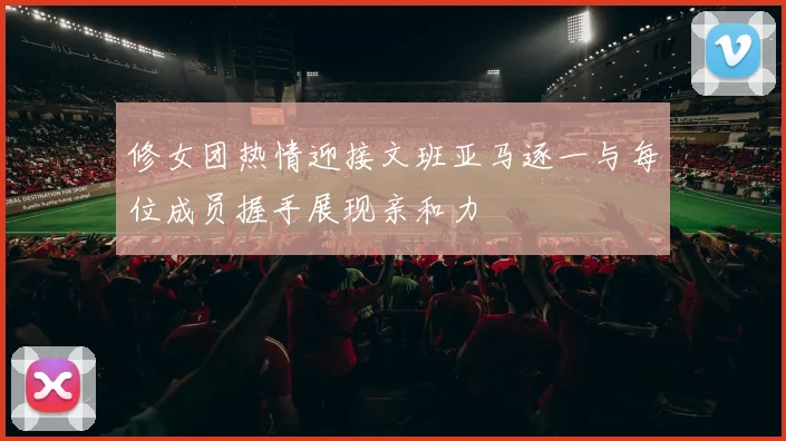 修女团热情迎接文班亚马逐一与每位成员握手展现亲和力