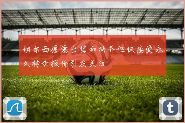切尔西愿意出售加纳乔但仅接受永久转会报价引发关注