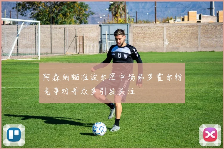 阿森纳瞄准波尔图中场弗罗霍尔特竞争对手众多引发关注