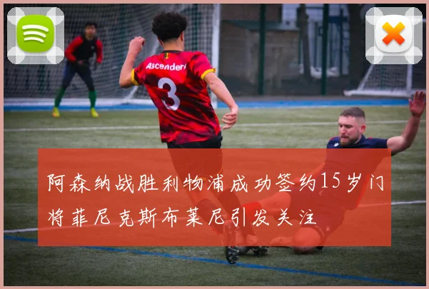 阿森纳战胜利物浦成功签约15岁门将菲尼克斯布莱尼引发关注