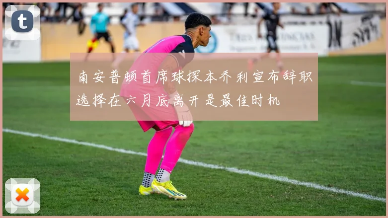 南安普顿首席球探本乔利宣布辞职选择在六月底离开是最佳时机