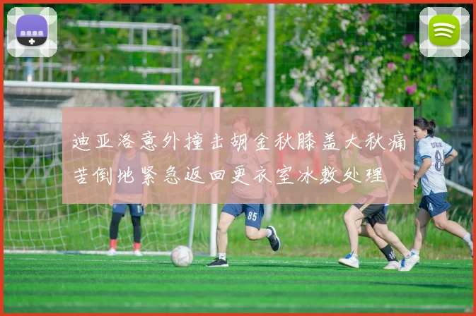 迪亚洛意外撞击胡金秋膝盖大秋痛苦倒地紧急返回更衣室冰敷处理