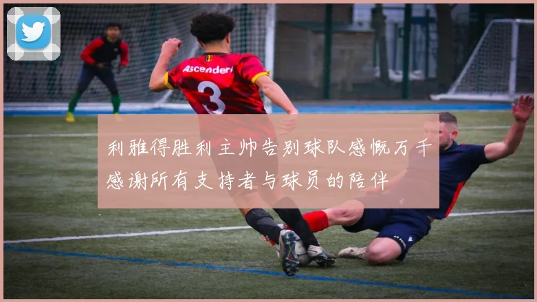 利雅得胜利主帅告别球队感慨万千感谢所有支持者与球员的陪伴