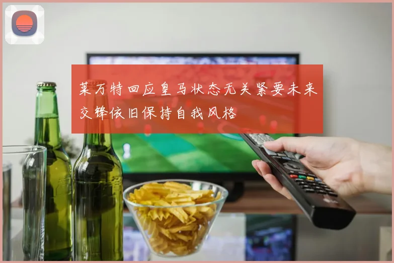 莱万特回应皇马状态无关紧要未来交锋依旧保持自我风格