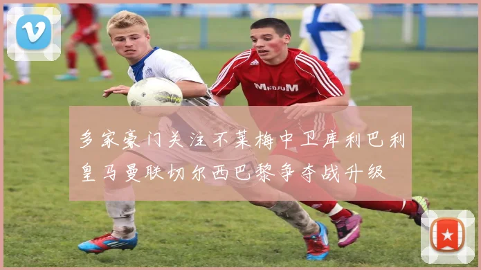 多家豪门关注不莱梅中卫库利巴利皇马曼联切尔西巴黎争夺战升级